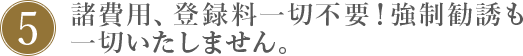 5.諸費用、登録料一切不要!強制勧誘も一切いたしません。